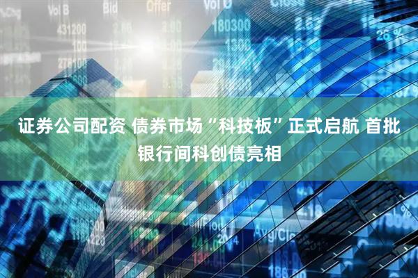 证券公司配资 债券市场“科技板”正式启航 首批银行间科创债亮相