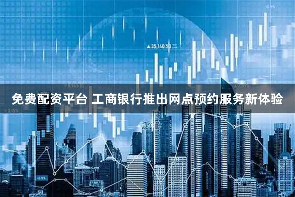 免费配资平台 工商银行推出网点预约服务新体验