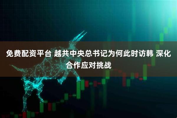 免费配资平台 越共中央总书记为何此时访韩 深化合作应对挑战