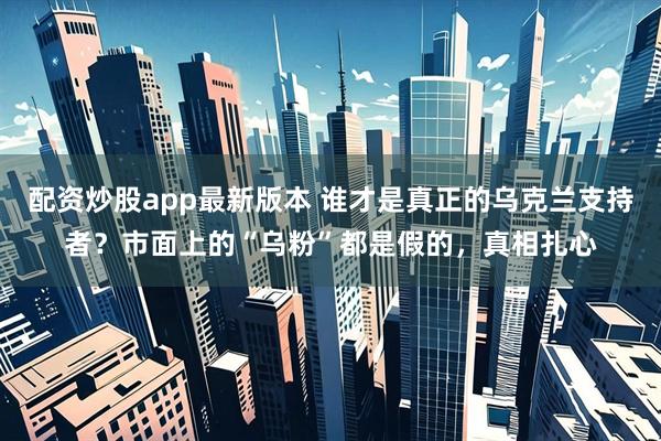 配资炒股app最新版本 谁才是真正的乌克兰支持者？市面上的“乌粉”都是假的，真相扎心