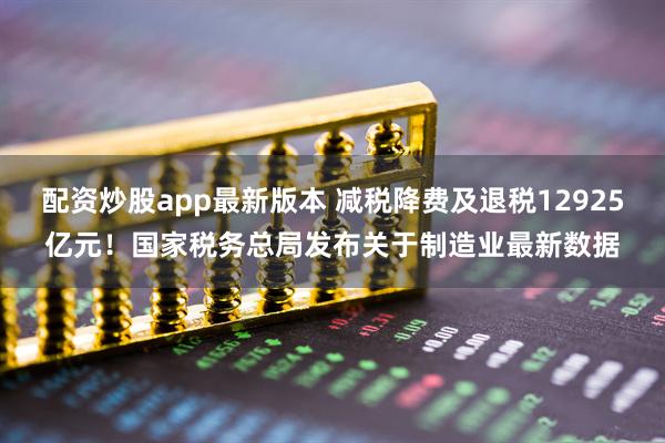 配资炒股app最新版本 减税降费及退税12925亿元！国家税务总局发布关于制造业最新数据