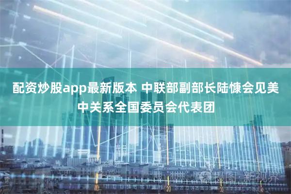 配资炒股app最新版本 中联部副部长陆慷会见美中关系全国委员会代表团