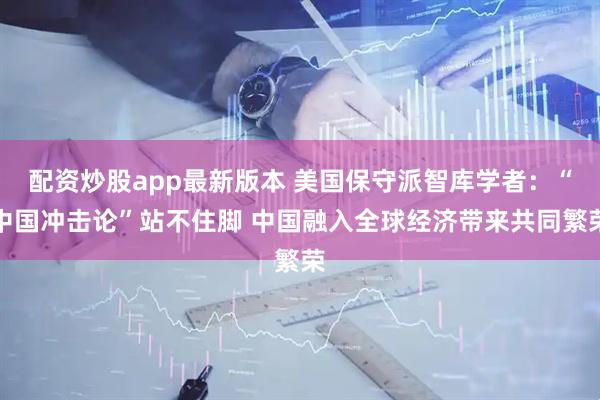 配资炒股app最新版本 美国保守派智库学者：“中国冲击论”站不住脚 中国融入全球经济带来共同繁荣
