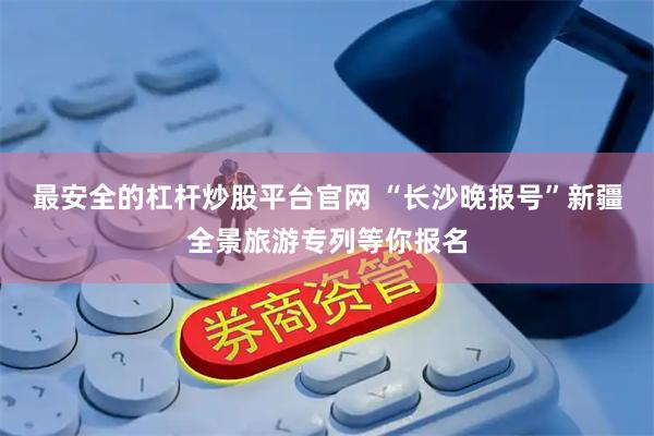 最安全的杠杆炒股平台官网 “长沙晚报号”新疆全景旅游专列等你报名