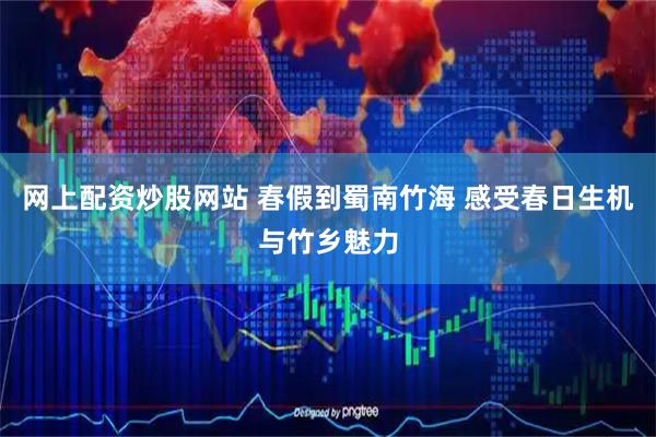 网上配资炒股网站 春假到蜀南竹海 感受春日生机与竹乡魅力
