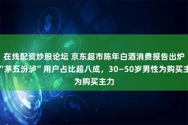 在线配资炒股论坛 京东超市陈年白酒消费报告出炉：“茅五汾泸”用户占比超八成，30—50岁男性为购买主力