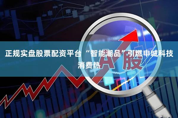 正规实盘股票配资平台 “智能潮品”引燃申城科技消费热