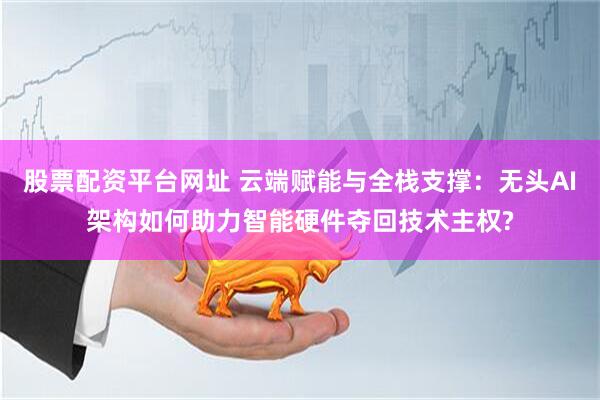 股票配资平台网址 云端赋能与全栈支撑：无头AI架构如何助力智能硬件夺回技术主权?